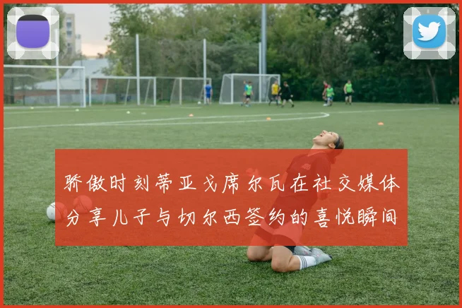 骄傲时刻蒂亚戈席尔瓦在社交媒体分享儿子与切尔西签约的喜悦瞬间