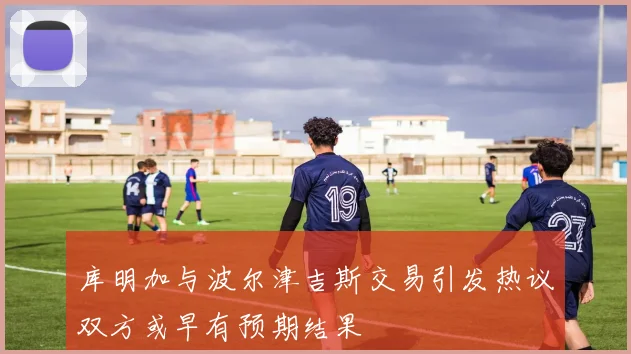 库明加与波尔津吉斯交易引发热议双方或早有预期结果
