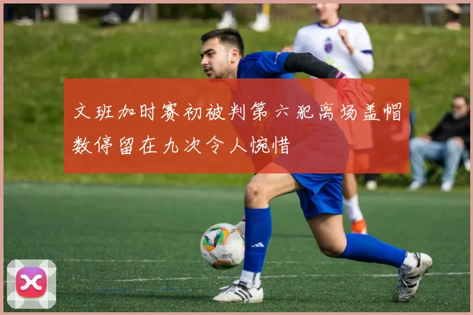 文班加时赛初被判第六犯离场盖帽数停留在九次令人惋惜