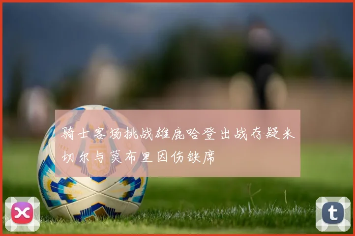 骑士客场挑战雄鹿哈登出战存疑米切尔与莫布里因伤缺席