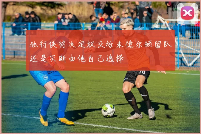 独行侠将决定权交给米德尔顿留队还是买断由他自己选择