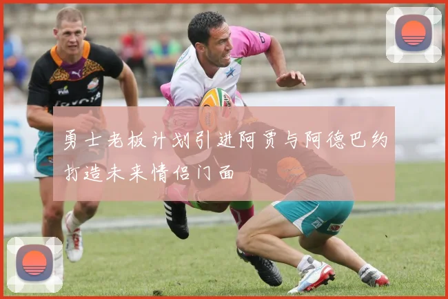 勇士老板计划引进阿贾与阿德巴约打造未来情侣门面