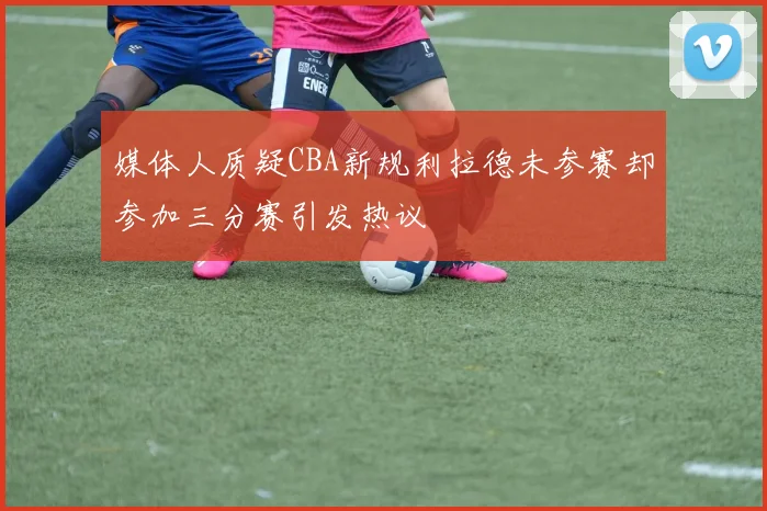 媒体人质疑CBA新规利拉德未参赛却参加三分赛引发热议