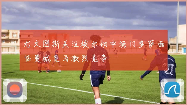 尤文图斯关注埃尔切中场门多萨面临曼城皇马激烈竞争