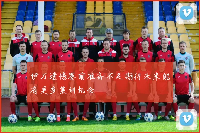 伊万遗憾赛前准备不足期待未来能有更多集训机会