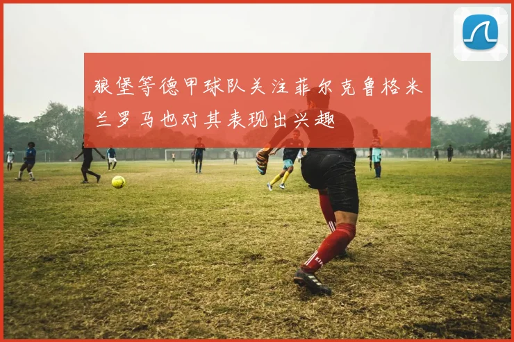 狼堡等德甲球队关注菲尔克鲁格米兰罗马也对其表现出兴趣