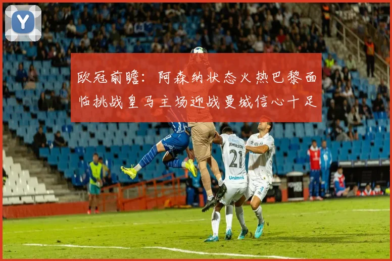 欧冠前瞻：阿森纳状态火热巴黎面临挑战皇马主场迎战曼城信心十足