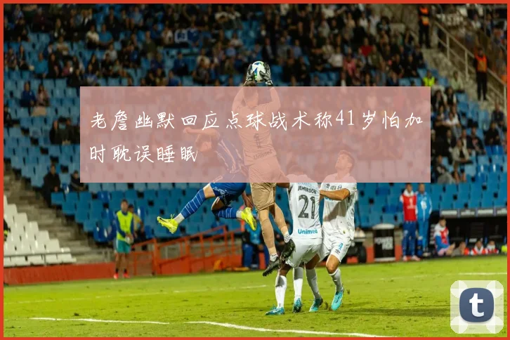 老詹幽默回应点球战术称41岁怕加时耽误睡眠